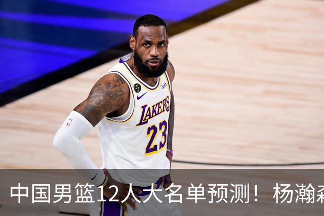 中国男篮12人大名单预测！杨瀚森领衔，王俊杰压阵，曾凡博恐遭淘汰，庞老六奇兵！
